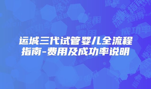 运城三代试管婴儿全流程指南-费用及成功率说明
