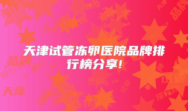 天津试管冻卵医院品牌排行榜分享!