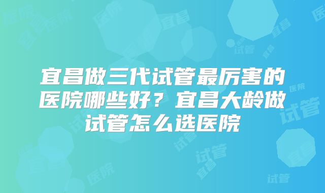宜昌做三代试管最厉害的医院哪些好？宜昌大龄做试管怎么选医院
