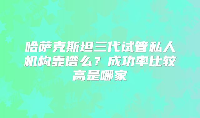哈萨克斯坦三代试管私人机构靠谱么？成功率比较高是哪家