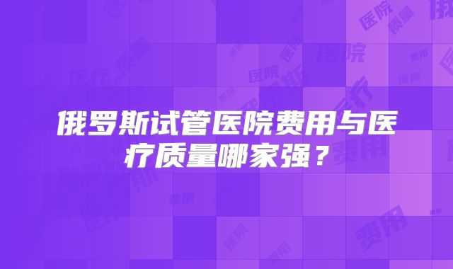 俄罗斯试管医院费用与医疗质量哪家强？