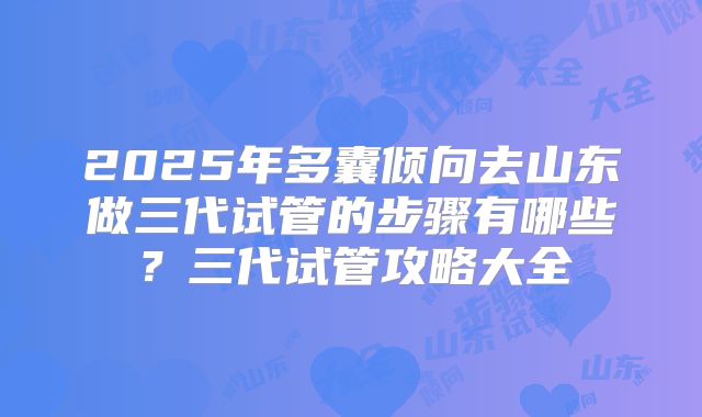 2025年多囊倾向去山东做三代试管的步骤有哪些?三代试管攻略大全