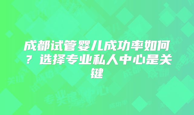 成都试管婴儿成功率如何？选择专业私人中心是关键