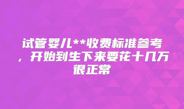 试管婴儿**收费标准参考，开始到生下来要花十几万很正常