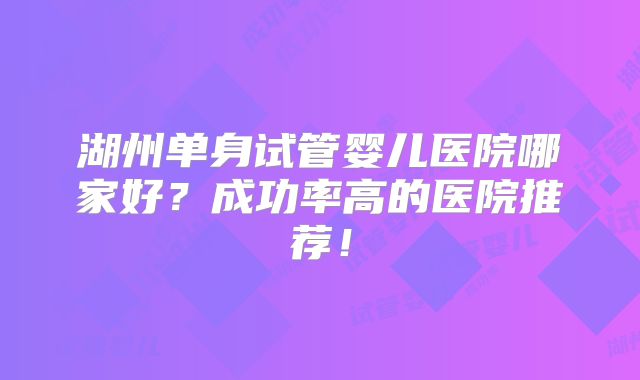 湖州单身试管婴儿医院哪家好？成功率高的医院推荐！