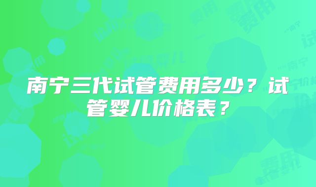 南宁三代试管费用多少?试管婴儿价格表?