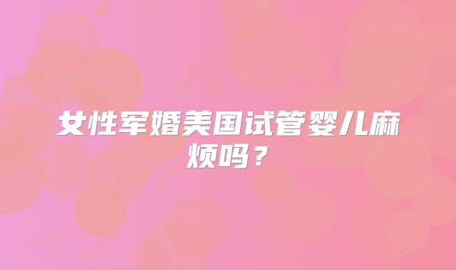 女性军婚美国试管婴儿麻烦吗？