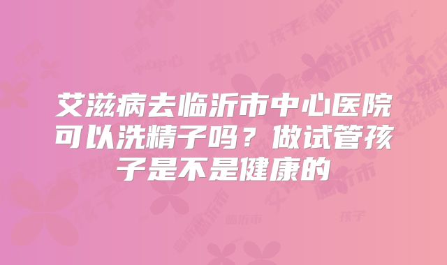 艾滋病去临沂市中心医院可以洗精子吗?做试管孩子是不是健康的