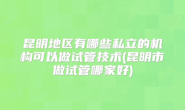 昆明地区有哪些私立的机构可以做试管技术(昆明市做试管哪家好)