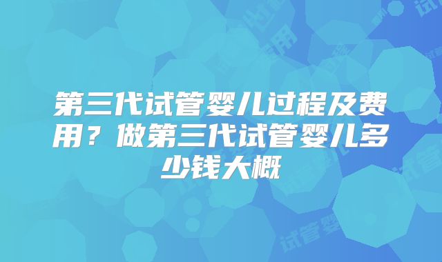 第三代试管婴儿过程及费用？做第三代试管婴儿多少钱大概