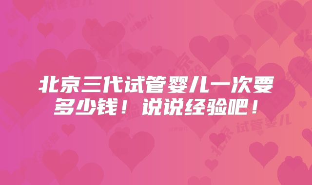 北京三代试管婴儿一次要多少钱！说说经验吧！