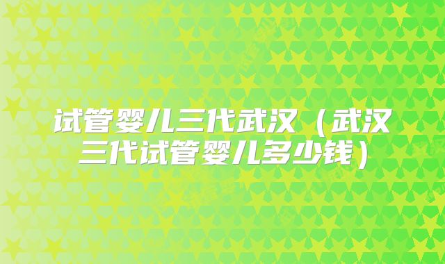 试管婴儿三代武汉（武汉三代试管婴儿多少钱）
