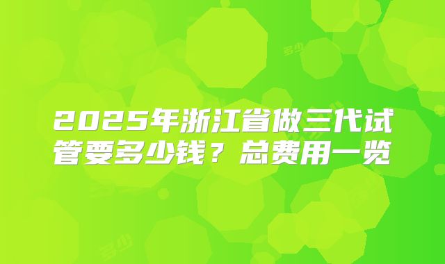 2025年浙江省做三代试管要多少钱?总费用一览