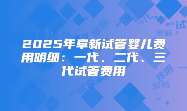 2025年阜新试管婴儿费用明细：一代、二代、三代试管费用