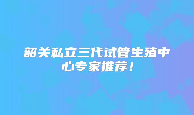 韶关私立三代试管生殖中心专家推荐！