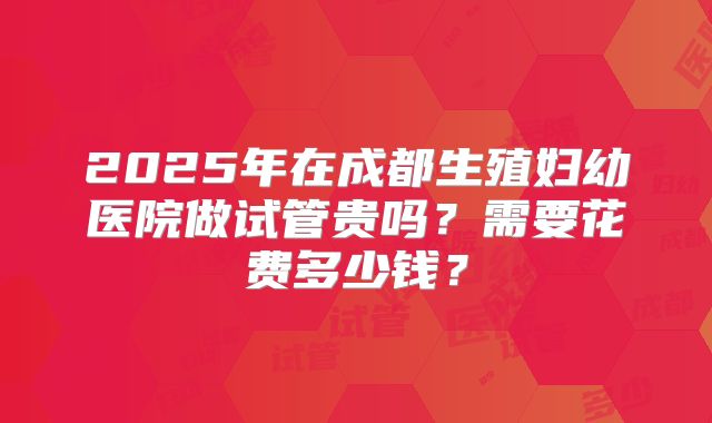 2025年在成都生殖妇幼医院做试管贵吗？需要花费多少钱？