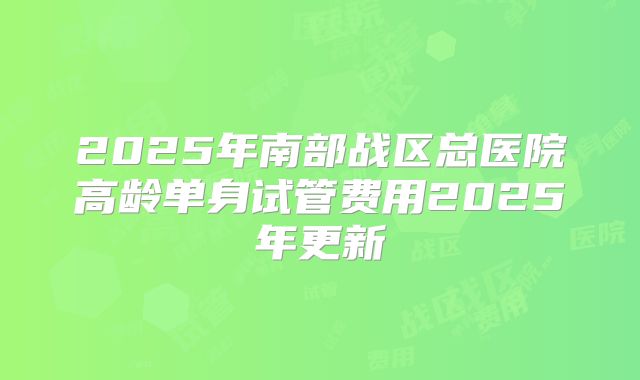 2025年南部战区总医院高龄单身试管费用2025年更新