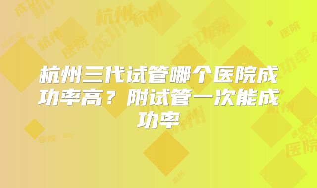 杭州三代试管哪个医院成功率高?附试管一次能成功率