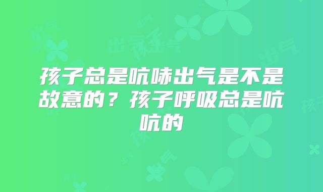 孩子总是吭哧出气是不是故意的？孩子呼吸总是吭吭的