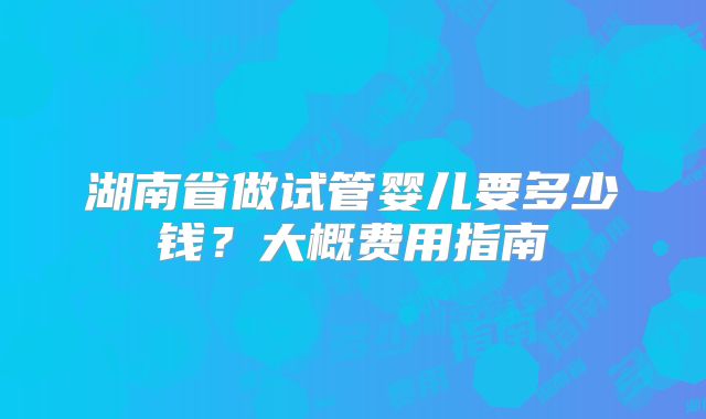 湖南省做试管婴儿要多少钱？大概费用指南