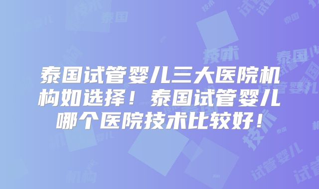 泰国试管婴儿三大医院机构如选择！泰国试管婴儿哪个医院技术比较好！
