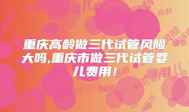 重庆高龄做三代试管风险大吗,重庆市做三代试管婴儿费用！
