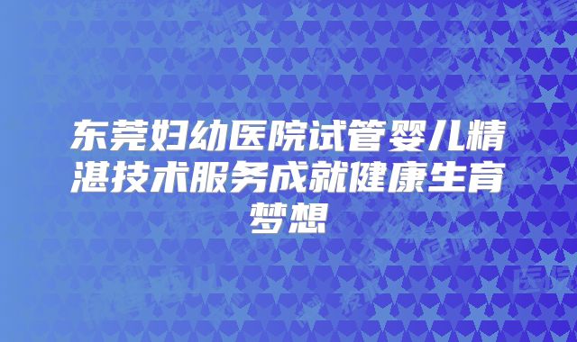 东莞妇幼医院试管婴儿精湛技术服务成就健康生育梦想