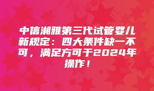 中信湘雅第三代试管婴儿新规定:四大条件缺一不可,满足方可于2024年操作!