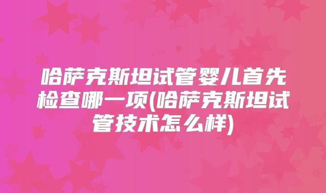 哈萨克斯坦试管婴儿首先检查哪一项(哈萨克斯坦试管技术怎么样)