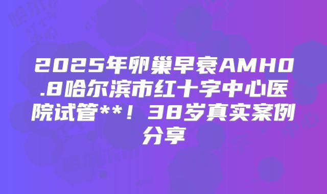 2025年卵巢早衰AMH0.8哈尔滨市红十字中心医院试管**!38岁真实案例分享