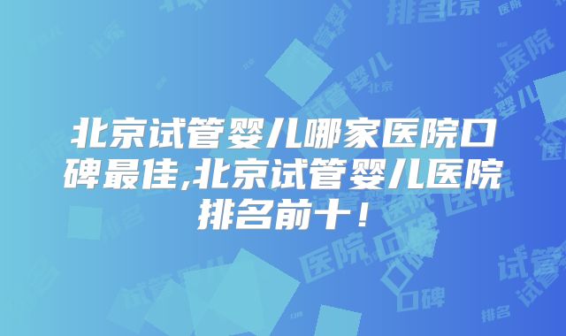 北京试管婴儿哪家医院口碑最佳,北京试管婴儿医院排名前十!