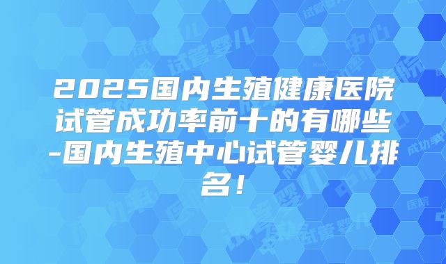 2025国内生殖健康医院试管成功率前十的有哪些-国内生殖中心试管婴儿排名！