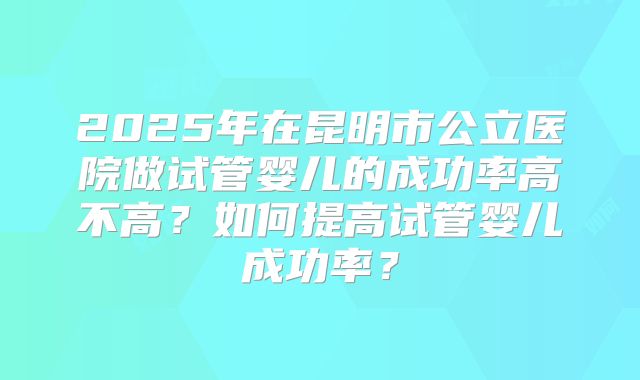 2025年在昆明市公立医院做试管婴儿的成功率高不高？如何提高试管婴儿成功率？