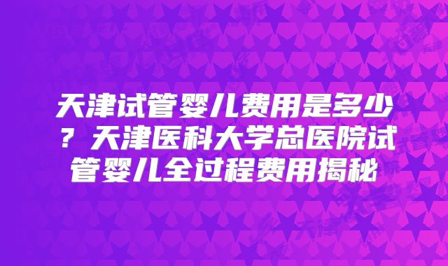 天津试管婴儿费用是多少？天津医科大学总医院试管婴儿全过程费用揭秘
