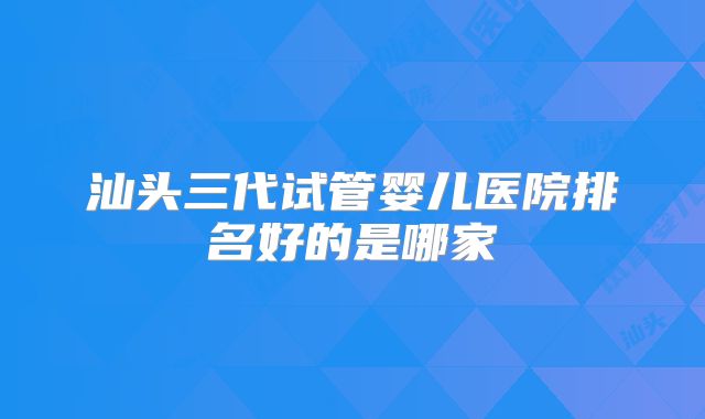 汕头三代试管婴儿医院排名好的是哪家
