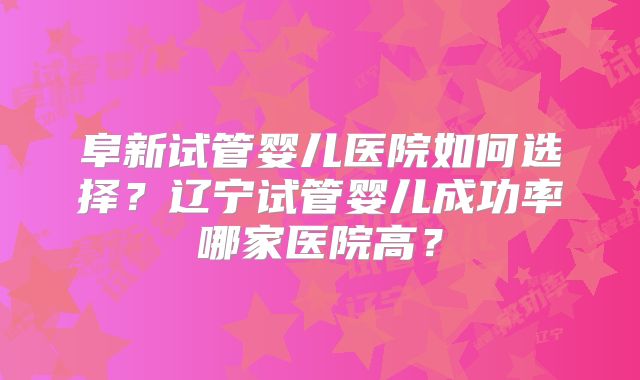 阜新试管婴儿医院如何选择？辽宁试管婴儿成功率哪家医院高？