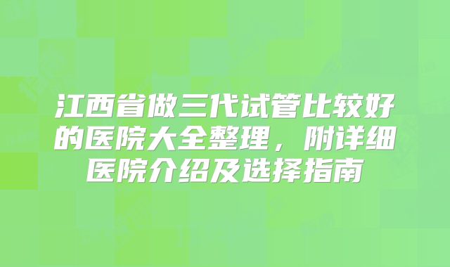 江西省做三代试管比较好的医院大全整理,附详细医院介绍及选择指南
