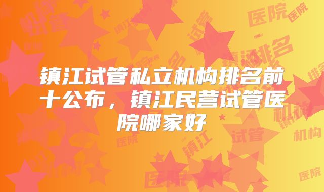 镇江试管私立机构排名前十公布，镇江民营试管医院哪家好