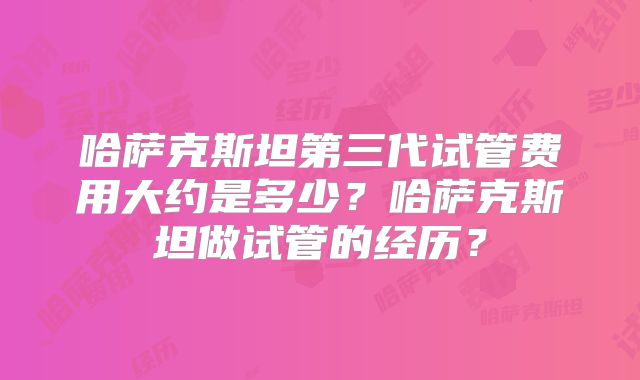 哈萨克斯坦第三代试管费用大约是多少？哈萨克斯坦做试管的经历？