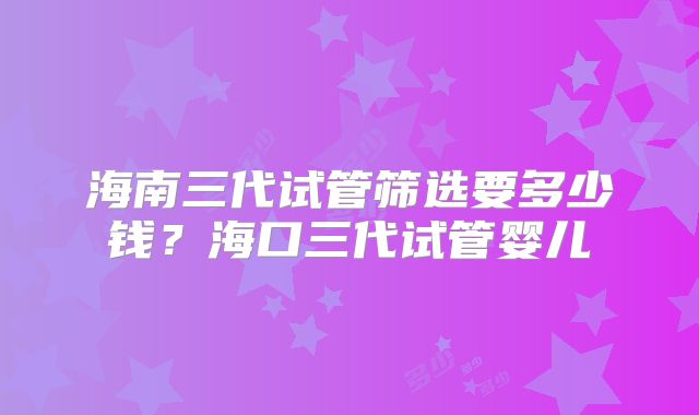 海南三代试管筛选要多少钱？海口三代试管婴儿
