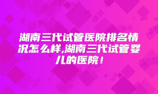 湖南三代试管医院排名情况怎么样,湖南三代试管婴儿的医院！