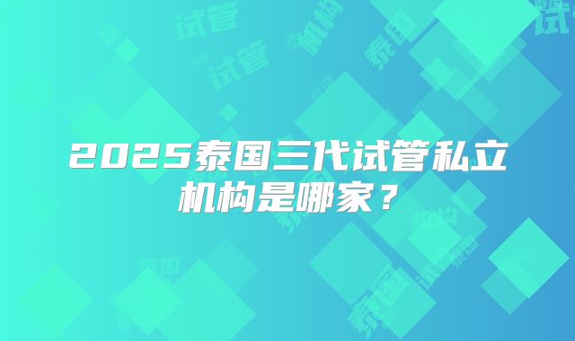 2025泰国三代试管私立机构是哪家?