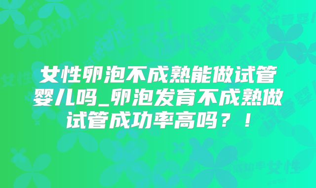 女性卵泡不成熟能做试管婴儿吗_卵泡发育不成熟做试管成功率高吗？！