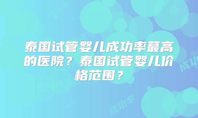 泰国试管婴儿成功率蕞高的医院？泰国试管婴儿价格范围？