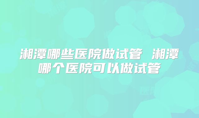 湘潭哪些医院做试管 湘潭哪个医院可以做试管