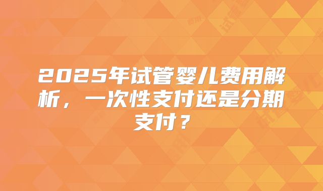 2025年试管婴儿费用解析，一次性支付还是分期支付？