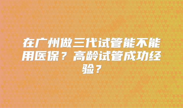 在广州做三代试管能不能用医保?高龄试管成功经验?