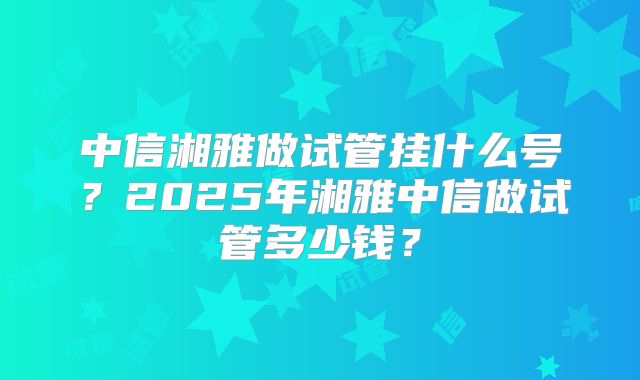 中信湘雅做试管挂什么号？2025年湘雅中信做试管多少钱？