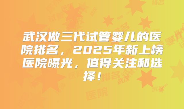 武汉做三代试管婴儿的医院排名，2025年新上榜医院曝光，值得关注和选择！