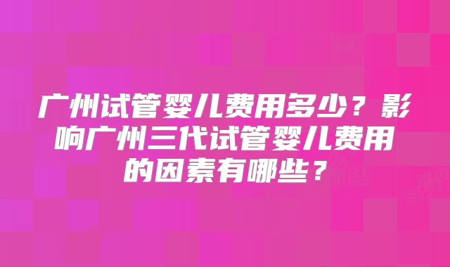 广州试管婴儿费用多少？影响广州三代试管婴儿费用的因素有哪些？
